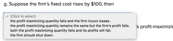 g. Suppose the firms fixed cost rises by $100, then ✓ (Click to select) the profit maximizing quantity falls and the firm in