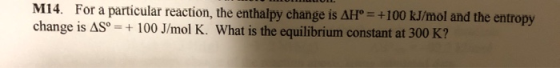 M14. For a particular reaction, the enthalpy change is AH° = +100 kJ/mol and the entropy change is AS° = + 100 J/mol K. What