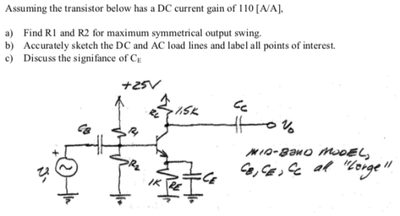 Assuming the transistor below has a DC current gain of 110 [A/A], a) Find RI and R2 for maximum symmetrical output swing. b) Accurately sketch the DC and AC load lines and label all points of interest. c Discuss the signifance of CE ?2SV