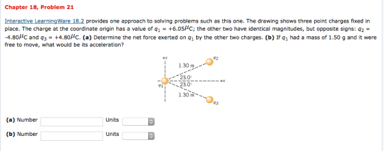 Chapter 18, Problem 21 Interactive LearningWare 18.2 provides one approach to solving problems such as this one. The drawing shows three point charges fixed in place. The charge at the coordinate origin has a value of q1 = +6.051C; the other two have identical magnitudes, but opposite signs: q2 = -4.8ß1C and q3 = +4.80 . (a) Determine the net force exerted on q1 by the other two charges. (b) Ifq1 had a mass of 1.50 g and it were free to move, what would be its acceleration? 92 1.30 m 23.0 3.0 1.30 m 43 (a) Number Units (b) Number Units