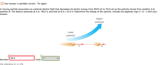 Your answer is partially correct. Try again. A moving particle encounters an external electric field that decreases its kinetic energy from 9040 eV to 7610 eV as the particle moves from position A to position B. The electric potential at A is -48.0 V, and that at B is +14.0 V. Determine the charge of the particle. Include the algebraic sign (+ or -) wth your answer. Higher potential Lower potential VA 36.9 Number Units the tolerance is +/-2%