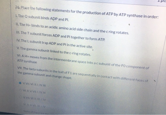 26. Place the following statements for the production of ATP by ATP synthase in order: 1. The subunit binds ADP and Pi. II. T