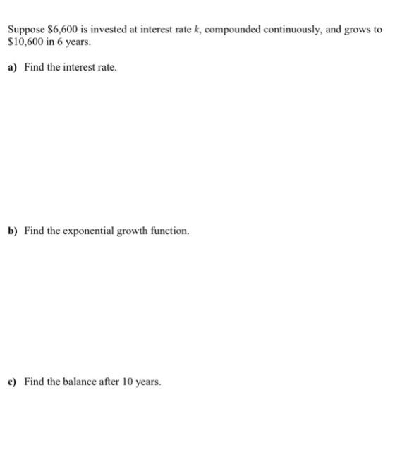 Suppose $6,600 is invested at interest rate k, compounded continuously, and grows to $10,600 in 6 years. a) Find the interest