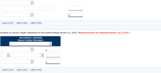 LINK TO TEXT LINK TO TEXT LINK TO TEXT Prepare an owners equity statement for the month ending January 31, 2020. (Round answers to 0 decimal places, e.g. 5,275.) WATERWAY COMPANY Owners Equity Statement LINK TO TEXT LINK TO TEXT LINK TO TEXT