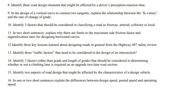 8. Identify three road design elements that might be affected by a drivers perception-reaction time 9. In the design of a vertical curve to connect two tangents, explain the relationship between the K-values and the rate of change of grade. 10. Identify 3 factors that should be considered in classifying a road as freeway, arterial, collector or local. 11. In two short sentences, explain why there are limits to the maximum side friction factor and superelevation rates for designing horizontal curves. 12 Identify three key lessons learned about designing roads in general from the Highway 407 safety review. 13. Identify three traffic factors that need to be considered in the design of an intersection? 14. Identify 3 factors (other than grade and length of grade) that should be considered in determining whether or not a climbing lane is required on an upgrade two-lane road section. 15. Identify two aspects of road design that might be affected by the characteristics of a design vehicle. 16. In one or two short sentences explain the differences between design speed, posted speed and operating speed.