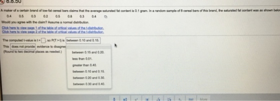 8.8.50 A maker of a certain brand of low-fat cereal bars claims that the average saturated fat content is 0.1 gram In a random sample of 8 cereal bars of this brand, the saturated fat content was as shown belo 0.4 0.5 0.3 0.2 0.5 0.8 0.3 0.4 Would you agree with the claim? Assume a normal distribution Click here to view page 1 of the table of critical values of the tdistribution The computed tvalue is t so P(T is between Q.10 and 0.15 This does not provide evidence to disagree (Round to two decimal places as needed.) bn 0.15 and 0.20 ess than 0.01 greater than 0.40 between 0.10 and 0.15 between 0 20 and 0.30. between 0.30 and 0 40