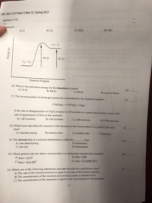 CHE 202113Exam 2 Mar 15, Spring 2017 species is 15 AYO 106 392 Reaction Progress 16) What is the activation energy for the formation of ozone? A) 14 kl 392 kJ D) none of these 17 The decomposition of dinitrogen pentoxide is described by the chemical equation 2N205(g) 4 If the rate of disappearance of N205 is equal to 1.40 molimin at a particular moment, what is the rate of appearance of NO2 at that moment? A) 1.40 mol/min 5.60 mol/min C) 2.80 mol/min 18) Which term describes the measure of the decrease in the tration of a product per unit time? A) reactant energy B) reaction time C) reaction rate D) kinetics 19) The slowest step in a reaction mechanism is called the A) rate-determining C) rate law D) termination 20) Which general rate law below corresponds to an elementary bi reaction molecular Ay Rate -HAR B) Rate 21) Which one of the following statements does not describe the equilibrium state? A) The rate of the forward reaction is equal to the rate of the reverse reaction. B) The concentration of the reactants and products reach a constant level. 16)