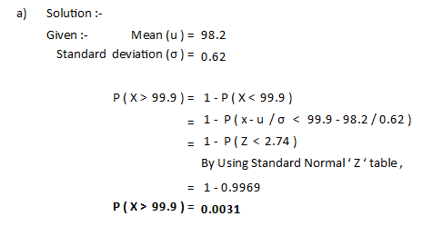 a) Solution :- Given : Mean (u) = 98.2 Standard deviation (0) = 0.62 P(X> 99.9 ) = 1-P(X< 99.9) = 1- P(x-u /0 < 99.9 -98.2 /