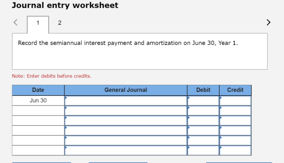 Journal entry worksheet Record the semiannual interest payment and amortization on June 30, Year 1. Note: Enter debits before