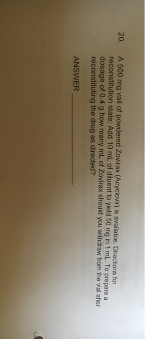 A 500 mg vail of powdered Zovirax (Acyclovir) is available. Directions for reconstitution state: Add 10 mL of diluent to yield 50 mg in 1 mL. To prepare a dosage of 0.4 g how many mL of Zovirax should you withdraw from the vial after reconstituting the drug as directed? 20. ANSWER