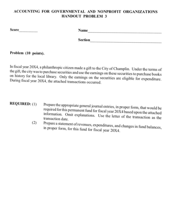 ACCOUNTING FOR GOVERNMENTAL AND NONPROFIT ORGANIZATIONS HANDOUT PROBLEM 3 Score Name Section Problem (10 points) In fiscal year 20X4, a philanthropic citizen made a gift to the City of Champlin. Under the terms of the gift, the city was to purchase securities and use the earnings on these securities to purchase book on history for the local library. Only the earnings on the securities are eligible for expenditure. During fiscal year 20X4, the attached transactions occurred. REQUIRED: () Prepare the appropriate general journal entries, in proper form, that would be required for this permanent fund for fiscal year 20X4 based upon the attached information. Omit explanations. Use the letter of the transaction as the transaction date. (2) Prepare a statement of revenues, expenditures, and changes in fund balances in proper form, for this fund for fiscal year 20X4.