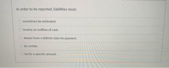 In order to be reported, liabilities must: sometimes be estimated. involve an outflow of cash. always have a definite date fo