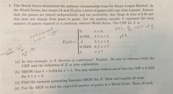5. The World Series determines the national championship team for Major League Baseball. In the World Series, two teams (A and B) play a series of games until one wins 4 games. Assume that the games are played independently and the probability that Team A wins is 0.40 and this does not change from game to game. Let the random variable X represent the total number of games required in a randomly selected World Series. The CDF for X is: 0 0.15524<x<5 etグ 2. 0.72352 6 S<7 al r27 (a) In this example, is X discrete or contimous? Explain. Be sure to reference both the (b) SHOW that k (c) Find the moment generating function (MGF) for X. Show and explain all work. te or continuous? Explain. Be sure to reference both the CDF and the definition of X in your explanation. 0.424 for 2-5. You may assume without proof that the CDF is 0.1552 for 4 K< 5. ethe NCP nf tut ck