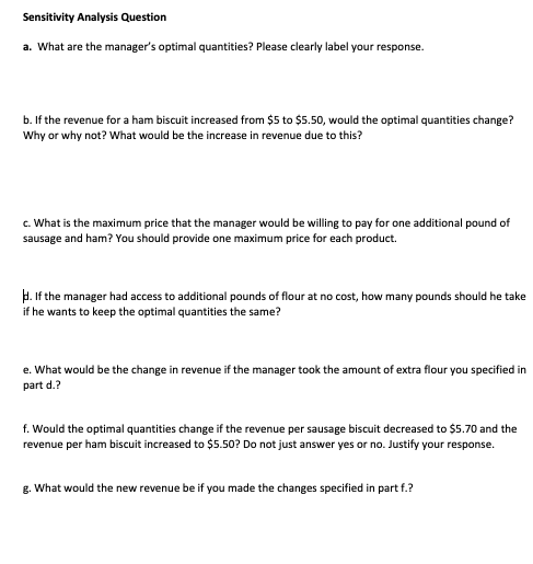 Sensitivity Analysis Question a. What are the managers optimal quantities? Please clearly label your response. b. If the revenue for a ham biscuit increased from $5 to $5.50, would the optimal quantities change? Why or why not? What would be the increase in revenue due to this? c. What is the maximum price that the manager would be willing to pay for one additional pound of sausage and ham? You should provide one maximum price for each product . If the manager had access to additional pounds of flour at no cost, how many pounds should he take if he wants to keep the optimal quantities the same? e. What would be the change in revenue if the manager took the amount of extra flour you specified in part d.? f. Would the optimal quantities change if the revenue per sausage biscuit decreased to $5.70 and the revenue per ham biscuit increased to $5.50? Do not just answer yes or no. Justify your response. g. What would the new revenue be if you made the changes specified in part f.?