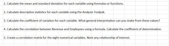 1. Calculate the mean and standard deviation for each variable using formulas or functions. 2. Calculate descriptive statistics for each variable using the Analysis Toolpak. 3. Calculate the coefficient of variation for each variable. What general interpretation can you make from these values? 4. Calculate the correlation between Revenue and Employees using a formula. Calculate the coefficient of determination. 5. Create a correlation matrix for the eight numerical variables. Note any relationship of interest