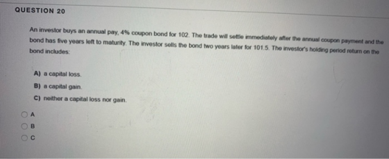 QUESTION 20 An investor buys an annual pay, 4% coupon bond for 102. The trade will settle immediately after the annual coupon