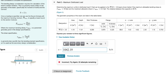 then considered to complete the specKatin. Part C Maximum Distributed Load The bending design consideration requires the calculation of the beams section modulus. This is a property based solely on the geometry of the beam, specifically the moment of inertia and the centroid Determine the maximum uniform distributed load w that can be applied to the W12 x 14 beam shown below if the maximum allowable bending stress is Ơallow-10 ksi and the maximum allowable shear is Tallow-2.1 ksi. The distance between the supports is 40 ft Figure 3) The geometric propertes of the beam are listed in thetable below. Once a loading is specified, we can use the flexure formula with the maximum bending moment, Mx to specify a lower bound on the section modulus: Area Depth Web Thickness Flange r-axis -y axis Mm Sreqiedllo Designation width thickness A (in2d (in) t (in) I (in) S (in (in) I(inS (in (in) y (in) t(in)n(in) where the maximum bending stress, Ơallow . is a parameter generally given in the design specifications. W12 x 14 4.16 11.91 0.200 3.970 88.6 14.9 4.62 2.36 1.19 0.753 The shear specification, Express your answer to three significant figures. View Available Hintfs) is generally less specific than the bending-moment specification, so it is used as the secondary design consideration. w1042.19 lb/ft ure 3 of 3 Submit Previous AnswerS XIncorrect; Try Again; 22 attempts remaining <Return to Assignment Provide Feedback