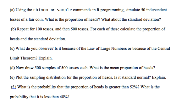 (a) Using the rbinom or sample commands in R programming, simulate 50 independent aian (b) Repeat for 100 tosses, and then 500 tosses. For each of these calculate the proportion of heads and the standard deviation. (c) What do you observe? Is it because of the Law of Large Numbers or because of the Central Limit Theorem? Explain. (d) Now draw 500 samples of 500 tosses each. What is the mean proportion of heads? (e) Plot the sampling distribution for the proportion of heads. Is it standard normal? Explain. (f) What is the probability that the proportion of heads is greater than 52%? What is the probability that it is less than 48%?