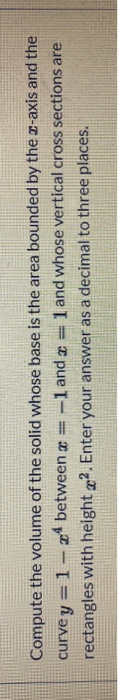 Compute the volume of the solid whose base is the area bounded by the z-axis and the curve y = 1- 24 between x = -1 and a 1 a
