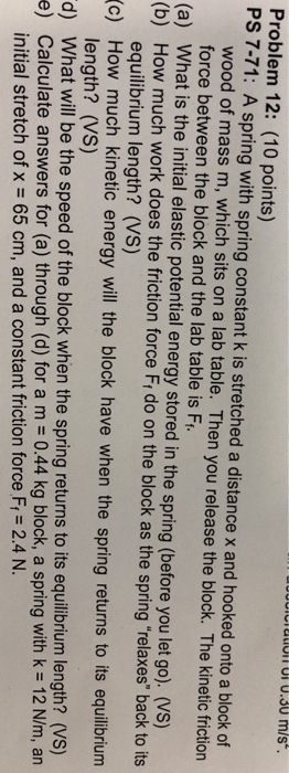 Problem 12: (10 points) PS 7-71: A spring with spring constant k is stretched a distance x and hooked onto a block of wood of mass m, which sits on a lab table. Then you release the block. The kinetic friction force between the block and the lab table is F equilibrium length? (VS) length? (Vs) initial stretch of x 65 cm, and a constant friction force Fi 2.4 N. (a) What is the initial elastic potential energy stored in the spring (before you let go). (VS) (b) How much work does the friction force Fi do on the block as the spring relaxes back to its c) How much kinetic energy will the block have when the spring returns to its equlibrium d) What will be the speed of the block when the spring returns to its equillbrium length? (Vs) e) Calculate answers for (a) through (d) for a m 0.44 kg block, a spring with k 12 N/m, an