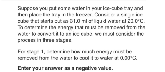 Suppose you put some water in your ice-cube tray and then place the tray in the freezer. Consider a single ice cube that starts out as 31.0 ml of liquid water at 20.0°C. To determine the energy that must be removed from the water to convert it to an ice cube, we must consider the process in three stages. For stage 1, determine how much energy must be removed from the water to cool it to water at 0.00°C Enter your answer as a negative value.