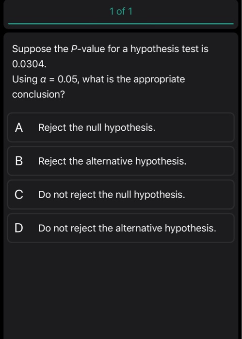 1 of 1 Suppose the P-value for a hypothesis test is 0.0304. Using a = 0.05, what is the appropriate conclusion? A Reject the