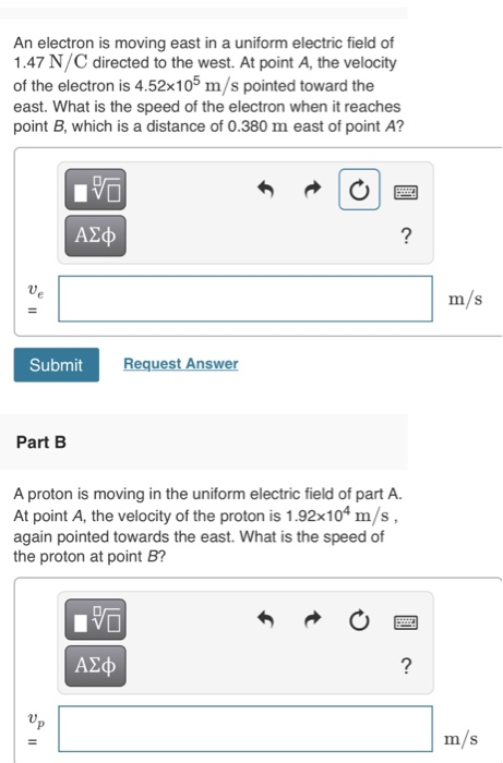 An electron is moving east in a uniform electric field of 1.47 N/C directed to the west. At point A, the velocity of the electron is 4.52x105 m/s pointed toward the east. What is the speed of the electron when it reaches point B, which is a distance of 0.380 m east of point A? ΑΣφ m/s Submit Request Answer Part B A proton is moving in the uniform electric field of part A. At point A, the velocity of the proton is 1.92x104 m/s, again pointed towards the east. What is the speed of the proton at point B? m/s