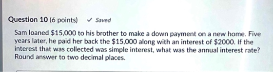 Question 10 (6 points) Saved Sam loaned $15,000 to his brother to make a down payment on a new home. Five years later, he pai