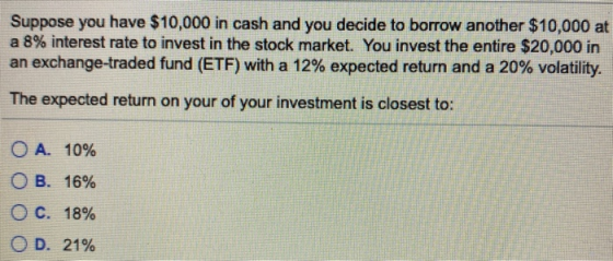Suppose you have $10,000 in cash and you decide to borrow another $10,000 at a 8% interest rate to invest in the stock market