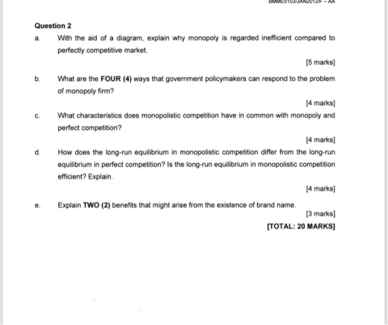 Question 2 a. With the aid of a diagram, explain why monopoly is regarded inefficient compared to perfectly competitive market. [5 marks b. hat are the FOUR (4) ways that government policymakers can respond to the problem of monopoly firm? 4 marks] c. What characteristics does monopolistic competition have in common with monopoly and perfect competition? 4 marks] d. How does the long-run equiibrium in monopolistic competition differ from the long-run equilibrium in perfect competition? Is the long-run equilibrium in monopolistic competition efficient? Explain. 4 marks] e. Explain TWO (2) benefits that might arise from the existence of brand name. 3 marks] TOTAL: 20 MARKS]