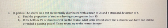 3. (4 points) The scores on a test are normally distributed with a mean of 75 and a standard deviation of 8. a) Find the prop