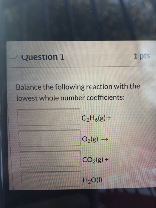 Question 1 1 pts Balance the following reaction with the lowest whole number coefficients: CzH6(g) + O2(g) → CO2(g) + H2O(1)