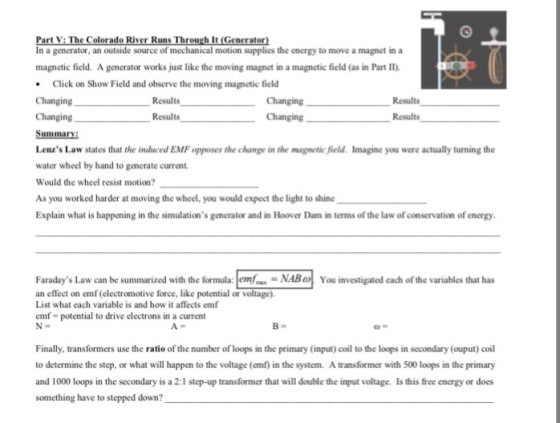V: olorado River Run h It (Generator In a generator, an outside source of mechanical motion supplies the energy to move a magnet in a magnetic field. A generator works just like the moving magnet in a magnetic field (as in Part II) .Click on Show Field and observe the moving magnetic field Changing Changing Summary Lenzs Law states that the induced EMF opposes the change in the magnetic field. Imagine you were actually turning the water wheel by hand to generate current. Would the wheel resist motion As you worked harder at moving the wheel, you would expect the light to shine Explain what is happening in the simulations generator and in Hoover Dam in terms of the law of conservation of energy Changing Changing Results Results Results Results Faradays Law can be summarized with theormula: NABYou investigated each of the variables that has an effect on emf (electromotive force, like potential or List what each variable is and how it affects emf emf potential to drive electrons in a current Finally, transformers use the ratio of the number of loops in the primary (input) coil to the loops in secondary (ouput) coil to determine the step, or what will happen to the voltage (emf) in the system. A transformer with 500 loops in the primary Is this free energy or does and 1000 loops in the secondary is a 2:1 step-up transformer that will double the input voltage. something have to stepped down?