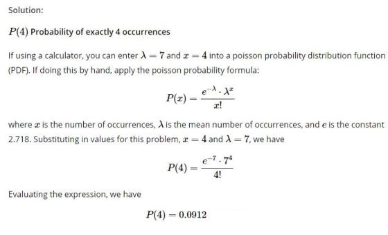 Solution: P(4) Probability of exactly 4 occurrences If using a calculator, you can enter A7 and 4 into a poisson probability distribution function (PDF). If doing this by hand, apply the poisson probability formula: where x is the number of occurrences, λ is the mean number of occurrences, and e is the constant fs bm4 nd A -7.we hae e-7.74 P(4)--41 Evaluating the expression, we have P(4) 0.0912