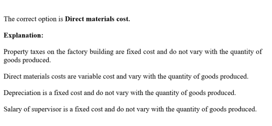 The correct option is Direct material Explanation: Property taxes on the factory building are fixed cost and do not vary with the quantity of s cost. goods produced. Direct materials costs are variable cost and vary with the quantity of goods produced. Depreciation is a fixed cost and do not vary with the quantity of goods produced. Salary of supervisor is a fixed cost and do not vary with the quantity of goods produced