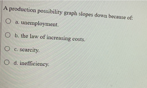 A production possibility graph slopes down because of: O a. unemployment. O b. the law of increasing costs. O O c. scarcity.