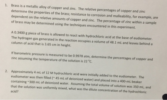 Brass is a metallic alloy of copper and zinc. The relative percentages of copper and zinc determine the properties of the brass; resistance to corrosion and malleability, for example, are dependent on the relative amounts of copper and zinc. The percentage of zinc within a sample of brass may be determined using the techniques encountered in this experiment. 1. A 0.3400 g piece of brass is allowed to react with hydrochloric acid at the base of eudiometer. The hydrogen gas generated in the reaction occupies a volume of 48.1 mL and leaves behind a column of acid that is 3.65 cm in height. If barometric pressure is measured to be 0.9978 atm, determine the percentages of copper and zinc assuming the temperature of the solution is 22 °C. Approximately 4 mL of 12 M hydrochloric acid were initially added to the eudiometer. The eudiometer was then filled( 45 mL of deionized water) and placed into a 400-mL beaker containing 300 mL of deionized water. Assuming the total volume of solution was 350 mL, and that the solution was uniformly mixed, what was the dilute concentration of the hydrochloric acid? 2.