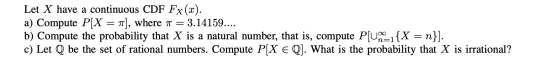 Let X have a continuous CDF Fx(x). a) Compute P[X = ), where a = 3.14159.... b) Compute the probability that X is a natural n