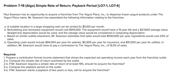 Problem 7-19 (Algo) Simple Rate of Return; Payback Period (LO7-1, LO7-6] Paul Swanson has an opportunity to acquire a franchi
