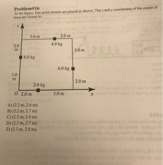 In the figure, four point masses are placed as shown. The x and y coordinates of the center of mass are closest to Problem #16 3.0 m 2.0 m 4.0kg 2.0 3.0 m 8.0 kg 6,0 kg阜 3.0 2.0 m 2.0 kg 0 2.0 m 3.0 m A) (2.2 m, 2.6 m). B) (2.2 m, 2.7 m). C) (2.3 m, 2.6 m). D) (2.3 m, 2.7 m). E) (2.3 m, 2.8 m).