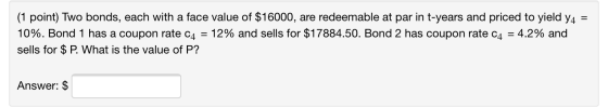 (1 point) Two bonds, each with a face value of $16000, are redeemable at par in t-years and priced to yield 44 = 10%. Bond 1