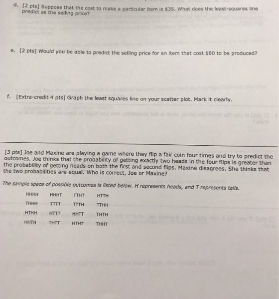 [2 pts] Suppose that the cost to make a particular item is $35. What does the least-squares line predict as the selling price? e. [2 pts] Would you be able to predict the selling price for an item that cost $80 to be produced? f. [Extra-credit 4 pts] Graph the least squares line on your scatter plot. Mark it clearly. [3 pts] Joe and Maxine are playing a game where they flip a fair coin four times and try to predict the outcomes. Joe thinks that the probability of getting exactly two heads in the four flips is greater than the probability of getting heads on both the first and second flips. Maxine disagrees. She thinks that the two probabilities are equal. Who is correct, Joe or Maxine? The sample space of possible outcomes is listed below. H represents heads, and T represents tails. HHHH HHHT TTHT HTTH THHH TITT TTTH TTHH HTHH HTTT HHTT THTH HHTH THTT HTHT THHT