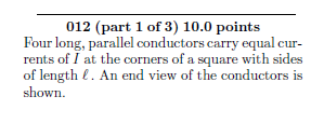 012 (part 1 of 3) 10.0 points Four long, parallel conductors carry equal cur- rents of I at the corners of a square with side