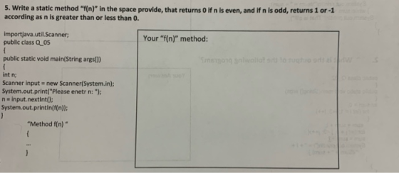 5. Write a static method f(n) in the space provide, that returns O if n is even, and if n is odd, returns 1 or -1 according