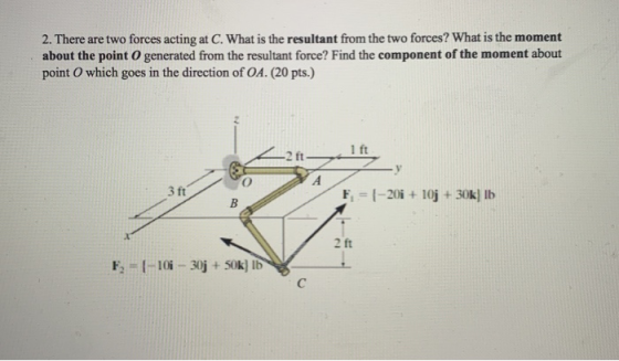 2. There are two forces acting at C. What is the resultant from the two forces? What is the moment about the point o generate