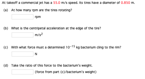 At takeoff a commercial jet has a 55.0 m/s speed. Its tires have a diameter of 0.850 m (a) At how many rpm are the tires rotating? rpm (b) What is the centripetal acceleration at the edge of the tire? m/s2 (c) With what force must a determined 10-15 kg bacterium cling to the rim? (d) Take the ratio of this force to the bacteriums weight. (force from part (c)/bacteriums weight)