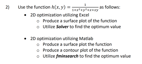 2) Use the function h(x,y)= as follows: 1+x2+y2+x+xy 2 2D optimization utilizing Excel · Produce a surface plot of the function Utilize Solver to find the optimum value o o 2D optimization utilizing Matlab o o o Produce a surface plot the function Produce a contour plot of the function Utilize fminsearch to find the optimum value