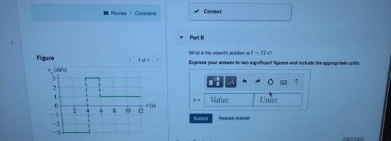 Review Constants Correct Part B What is the objects position at t12 s? Express your answer to two significant figures and include the appropriate units Figure <1 of 1 v, (m/s) Value Units 0 8105(s) 10 12 Submit Request Answer -2