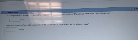 As Details A 30 kilogram mass is attached to a spring. If the frequency of mls namonic motion is 2/m cycles/s, what is the spring constant k N/m What is the frequency of simple harmonic motion if the original mass is replaced with an 120 kilogram mass? cycles/s