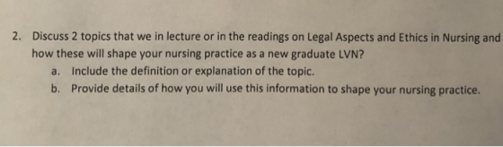 Discuss 2 topics that we in lecture or in the readings on Legal Aspects and Ethics in Nursing and how these will shape your n